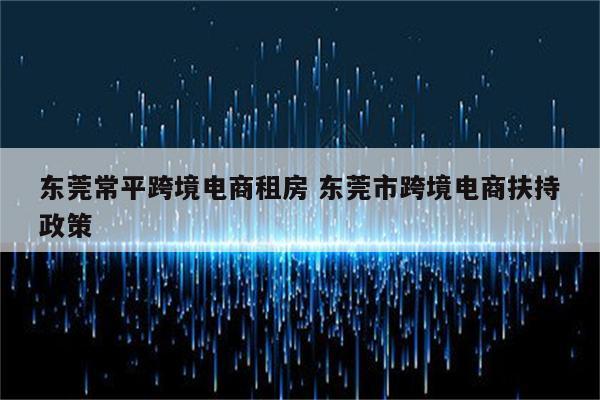 东莞常平跨境电商租房 东莞市跨境电商扶持政策