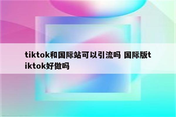 tiktok和国际站可以引流吗 国际版tiktok好做吗