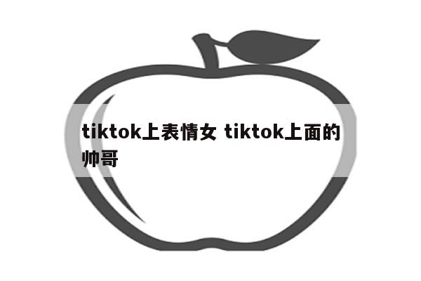 tiktok上表情女 tiktok上面的帅哥