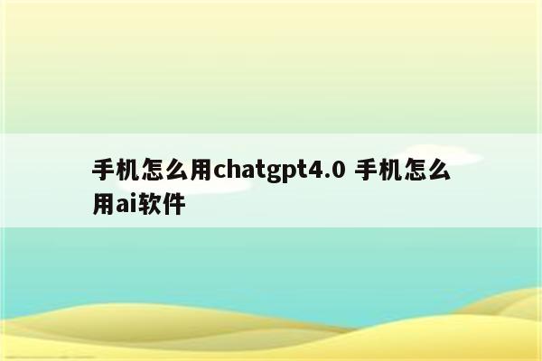 手机怎么用chatgpt4.0 手机怎么用ai软件
