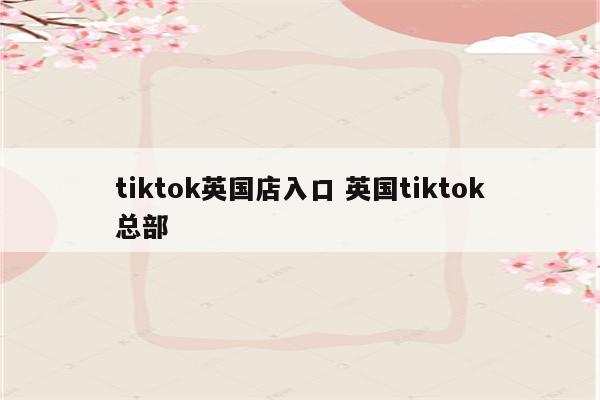 tiktok英国店入口 英国tiktok总部