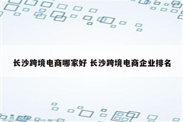 长沙跨境电商哪家好 长沙跨境电商企业排名