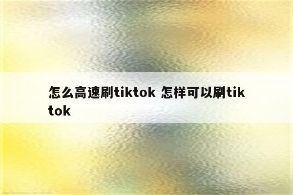 怎么高速刷tiktok 怎样可以刷tiktok