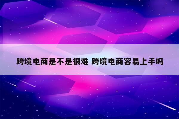 跨境电商是不是很难 跨境电商容易上手吗