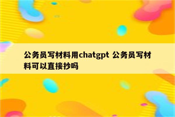 公务员写材料用chatgpt 公务员写材料可以直接抄吗