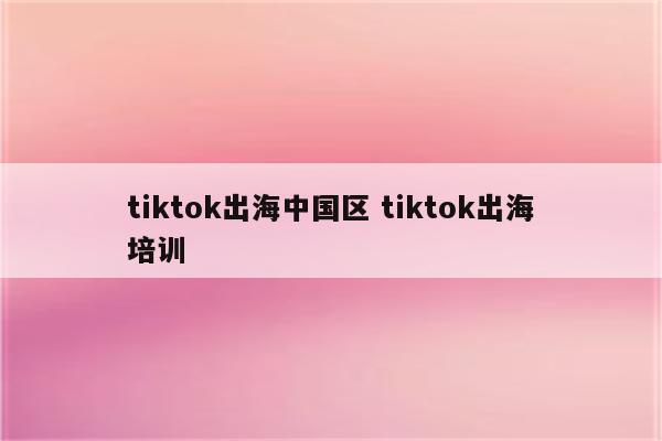 tiktok出海中国区 tiktok出海培训