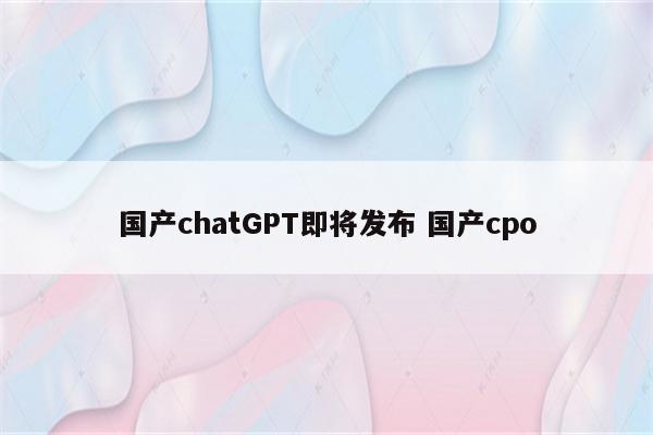 国产chatGPT即将发布 国产cpo
