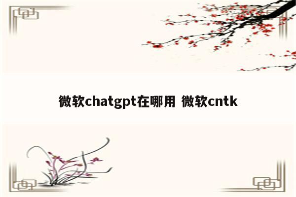 微软chatgpt在哪用 微软cntk