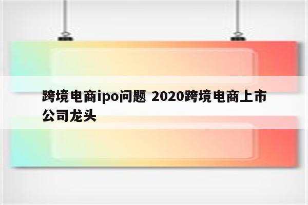 跨境电商ipo问题 2020跨境电商上市公司龙头