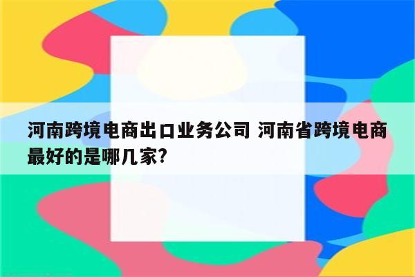 河南跨境电商出口业务公司 河南省跨境电商最好的是哪几家?