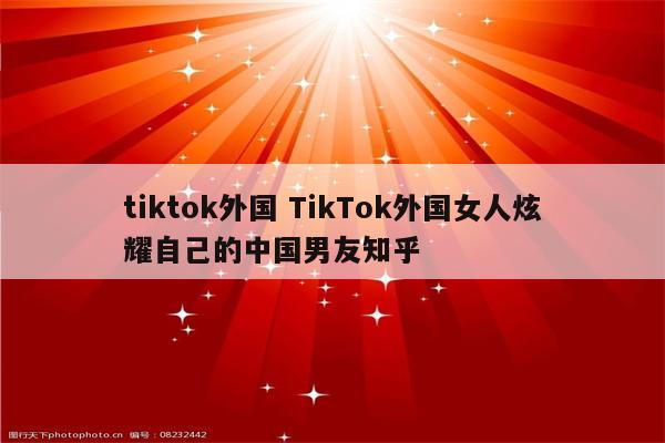 tiktok外国 TikTok外国女人炫耀自己的中国男友知乎