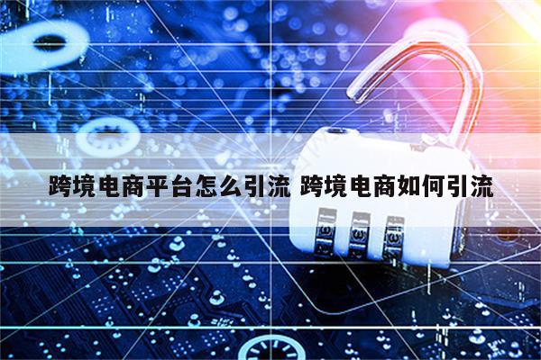 跨境电商平台怎么引流 跨境电商如何引流