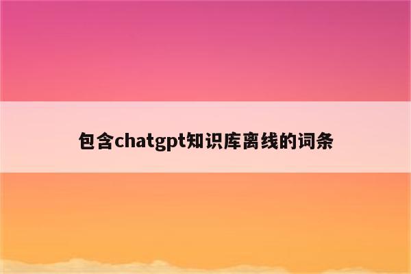 包含chatgpt知识库离线的词条