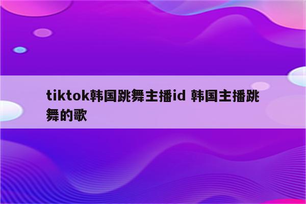 tiktok韩国跳舞主播id 韩国主播跳舞的歌