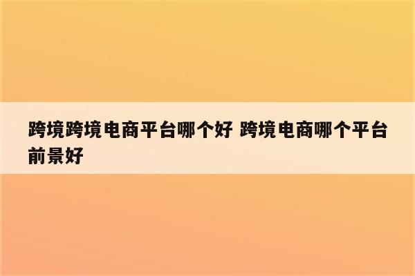 跨境跨境电商平台哪个好 跨境电商哪个平台前景好