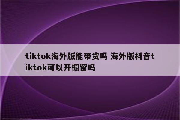 tiktok海外版能带货吗 海外版抖音tiktok可以开橱窗吗