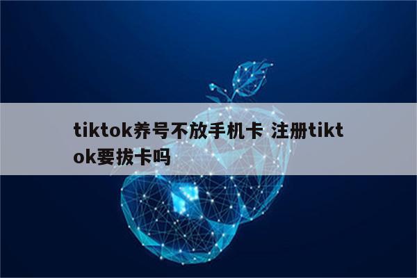 tiktok养号不放手机卡 注册tiktok要拔卡吗