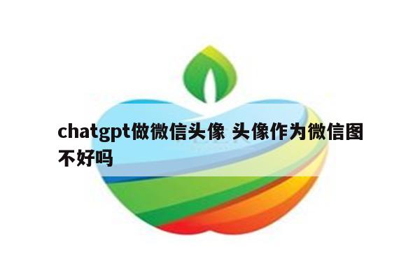 chatgpt做微信头像 头像作为微信图不好吗