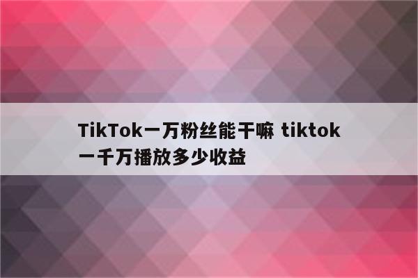 TikTok一万粉丝能干嘛 tiktok一千万播放多少收益