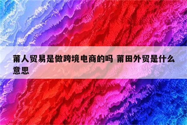 莆人贸易是做跨境电商的吗 莆田外贸是什么意思