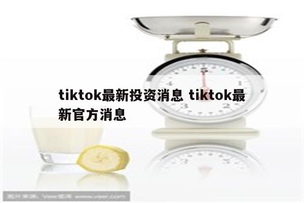 tiktok最新投资消息 tiktok最新官方消息