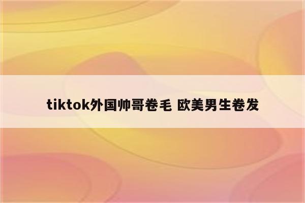 tiktok外国帅哥卷毛 欧美男生卷发
