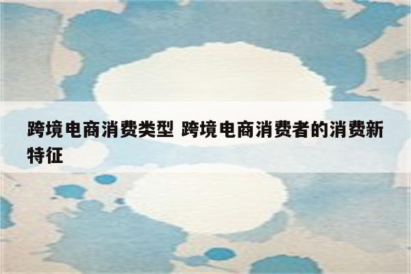 跨境电商消费类型 跨境电商消费者的消费新特征