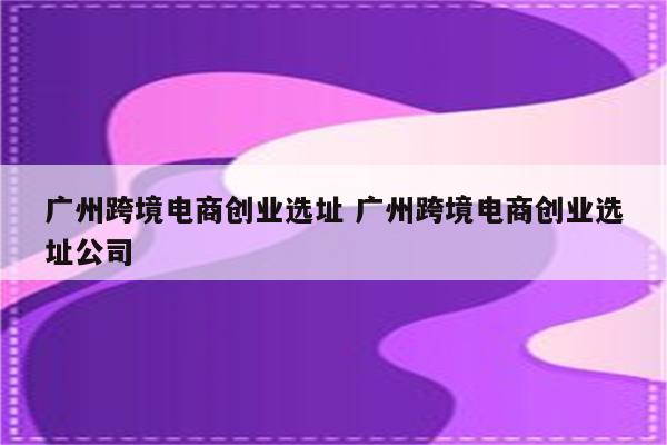 广州跨境电商创业选址 广州跨境电商创业选址公司