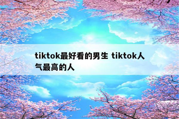 tiktok最好看的男生 tiktok人气最高的人