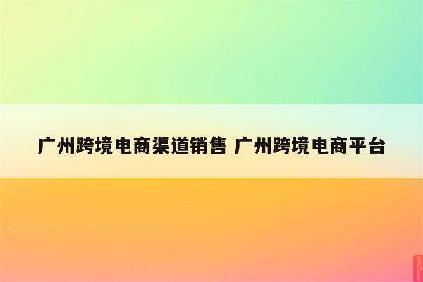 广州跨境电商渠道销售 广州跨境电商平台