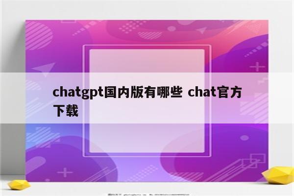 chatgpt国内版有哪些 chat官方下载