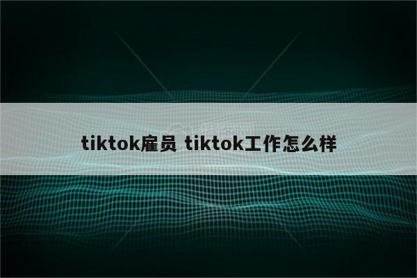 tiktok雇员 tiktok工作怎么样