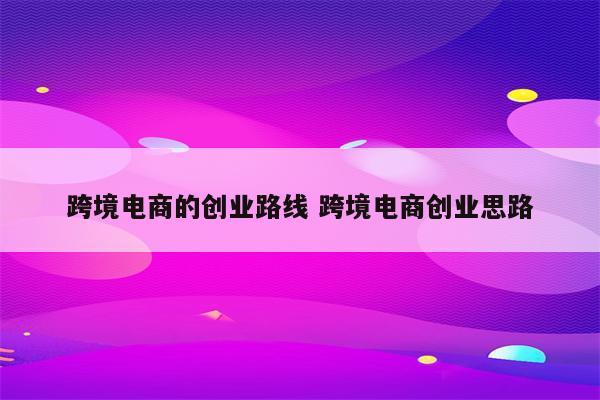 跨境电商的创业路线 跨境电商创业思路