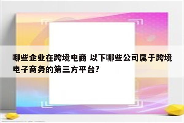 哪些企业在跨境电商 以下哪些公司属于跨境电子商务的第三方平台?