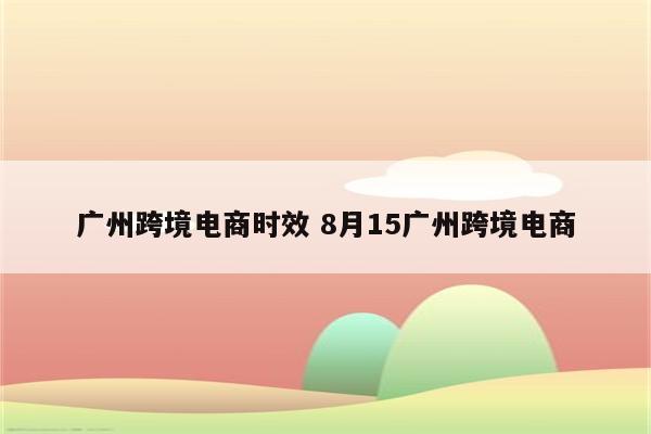 广州跨境电商时效 8月15广州跨境电商