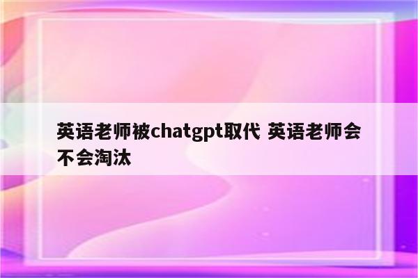 英语老师被chatgpt取代 英语老师会不会淘汰