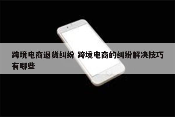 跨境电商退货纠纷 跨境电商的纠纷解决技巧有哪些