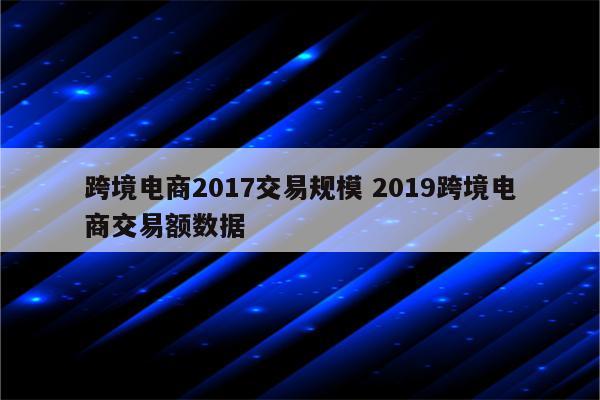 跨境电商2017交易规模 2019跨境电商交易额数据