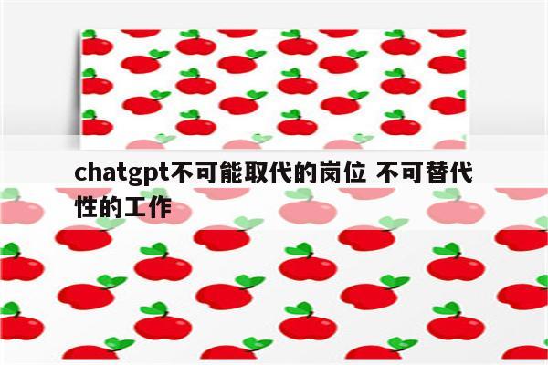 chatgpt不可能取代的岗位 不可替代性的工作