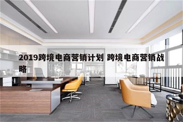 2019跨境电商营销计划 跨境电商营销战略