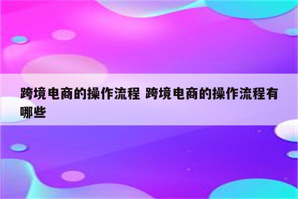 跨境电商的操作流程 跨境电商的操作流程有哪些