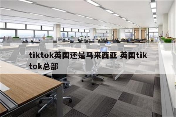 tiktok英国还是马来西亚 英国tiktok总部