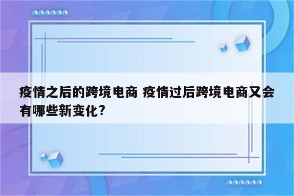 疫情之后的跨境电商 疫情过后跨境电商又会有哪些新变化?
