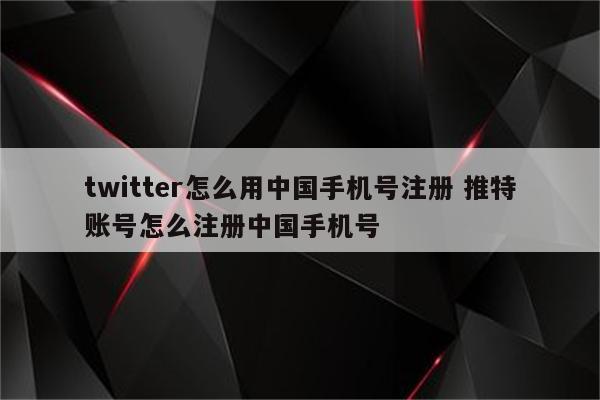 twitter怎么用中国手机号注册 推特账号怎么注册中国手机号