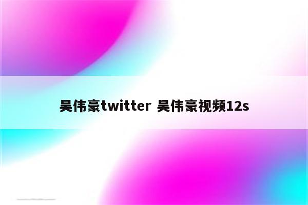 吴伟豪twitter 吴伟豪视频12s