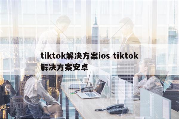 tiktok解决方案ios tiktok解决方案安卓