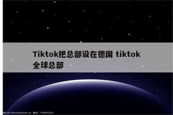 Tiktok把总部设在德国 tiktok全球总部