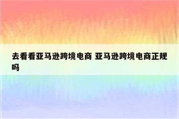 去看看亚马逊跨境电商 亚马逊跨境电商正规吗