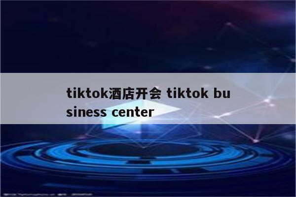 tiktok酒店开会 tiktok business center