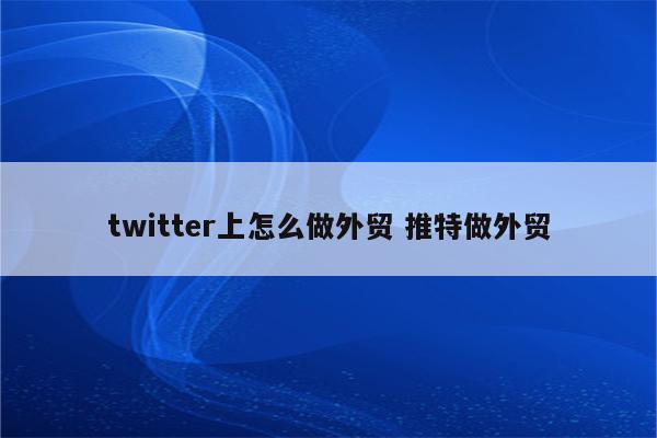 twitter上怎么做外贸 推特做外贸